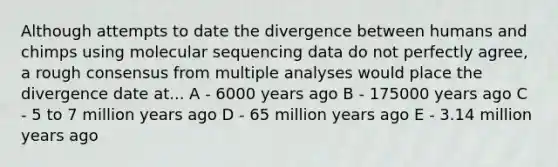 Although attempts to date the divergence between humans and chimps using molecular sequencing data do not perfectly agree, a rough consensus from multiple analyses would place the divergence date at... A - 6000 years ago B - 175000 years ago C - 5 to 7 million years ago D - 65 million years ago E - 3.14 million years ago