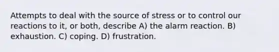 Attempts to deal with the source of stress or to control our reactions to it, or both, describe A) the alarm reaction. B) exhaustion. C) coping. D) frustration.