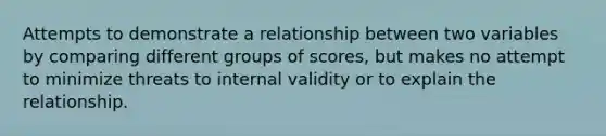 Attempts to demonstrate a relationship between two variables by comparing different groups of scores, but makes no attempt to minimize threats to internal validity or to explain the relationship.