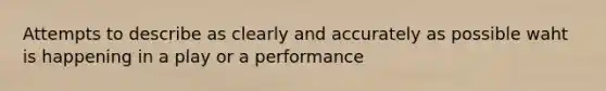 Attempts to describe as clearly and accurately as possible waht is happening in a play or a performance