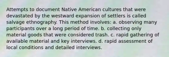 Attempts to document Native American cultures that were devastated by the westward expansion of settlers is called salvage ethnography. This method involves: a. observing many participants over a long period of time. b. collecting only material goods that were considered trash. c. rapid gathering of available material and key interviews. d. rapid assessment of local conditions and detailed interviews.