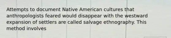 Attempts to document Native American cultures that anthropologists feared would disappear with the westward expansion of settlers are called salvage ethnography. This method involves