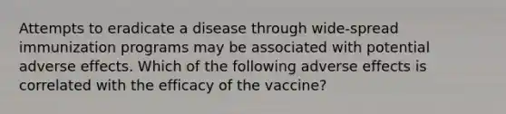 Attempts to eradicate a disease through wide-spread immunization programs may be associated with potential adverse effects. Which of the following adverse effects is correlated with the efficacy of the vaccine?