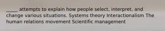 _____ attempts to explain how people select, interpret, and change various situations. Systems theory Interactionalism The human relations movement Scientific management