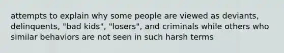 attempts to explain why some people are viewed as deviants, delinquents, "bad kids", "losers", and criminals while others who similar behaviors are not seen in such harsh terms