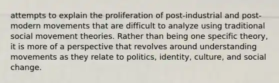 attempts to explain the proliferation of post-industrial and post-modern movements that are difficult to analyze using traditional social movement theories. Rather than being one specific theory, it is more of a perspective that revolves around understanding movements as they relate to politics, identity, culture, and social change.