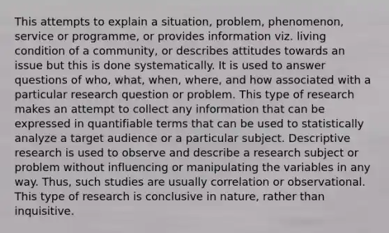 This attempts to explain a situation, problem, phenomenon, service or programme, or provides information viz. living condition of a community, or describes attitudes towards an issue but this is done systematically. It is used to answer questions of who, what, when, where, and how associated with a particular research question or problem. This type of research makes an attempt to collect any information that can be expressed in quantifiable terms that can be used to statistically analyze a target audience or a particular subject. Descriptive research is used to observe and describe a research subject or problem without influencing or manipulating the variables in any way. Thus, such studies are usually correlation or observational. This type of research is conclusive in nature, rather than inquisitive.