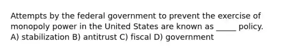 Attempts by the federal government to prevent the exercise of monopoly power in the United States are known as _____ policy. A) stabilization B) antitrust C) fiscal D) government