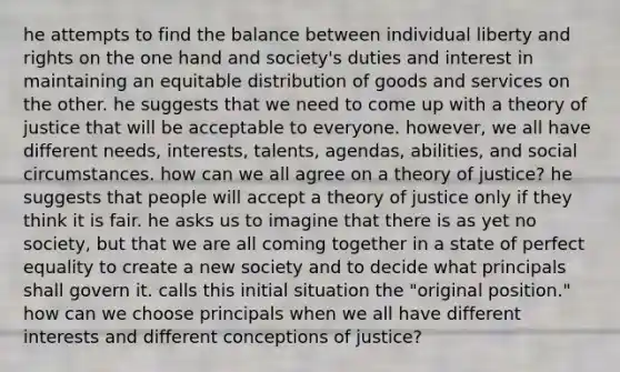 he attempts to find the balance between individual liberty and rights on the one hand and society's duties and interest in maintaining an equitable distribution of goods and services on the other. he suggests that we need to come up with a theory of justice that will be acceptable to everyone. however, we all have different needs, interests, talents, agendas, abilities, and social circumstances. how can we all agree on a theory of justice? he suggests that people will accept a theory of justice only if they think it is fair. he asks us to imagine that there is as yet no society, but that we are all coming together in a state of perfect equality to create a new society and to decide what principals shall govern it. calls this initial situation the "original position." how can we choose principals when we all have different interests and different conceptions of justice?