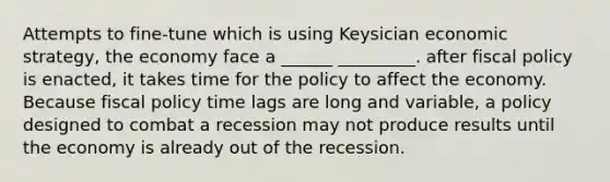 Attempts to fine-tune which is using Keysician economic strategy, the economy face a ______ _________. after fiscal policy is enacted, it takes time for the policy to affect the economy. Because fiscal policy time lags are long and variable, a policy designed to combat a recession may not produce results until the economy is already out of the recession.