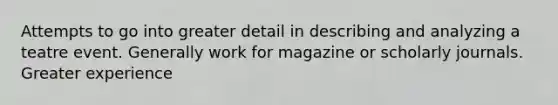 Attempts to go into greater detail in describing and analyzing a teatre event. Generally work for magazine or scholarly journals. Greater experience