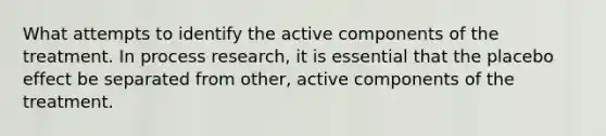 What attempts to identify the active components of the treatment. In process research, it is essential that the placebo effect be separated from other, active components of the treatment.