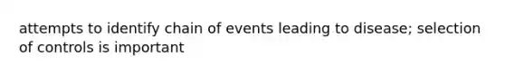 attempts to identify chain of events leading to disease; selection of controls is important