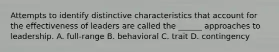 Attempts to identify distinctive characteristics that account for the effectiveness of leaders are called the ______ approaches to leadership. A. full-range B. behavioral C. trait D. contingency