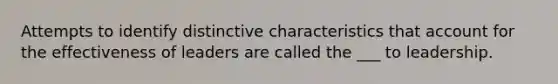 Attempts to identify distinctive characteristics that account for the effectiveness of leaders are called the ___ to leadership.