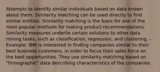 Attempts to identify similar individuals based on data known about them. Similarity matching can be used directly to find similar entities. Similarity matching is the basis for one of the most popular methods for making product recommendations. Similarity measures underlie certain solutions to other data mining tasks, such as classification, regression, and clustering. -Example: IBM is interested in finding companies similar to their best business customers, in order to focus their sales force on the best opportunities. They use similarity matching based on "firmographic" data describing characteristics of the companies.