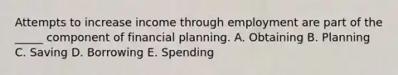 Attempts to increase income through employment are part of the _____ component of financial planning. A. Obtaining B. Planning C. Saving D. Borrowing E. Spending