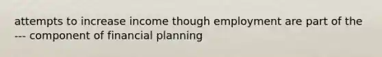 attempts to increase income though employment are part of the --- component of financial planning