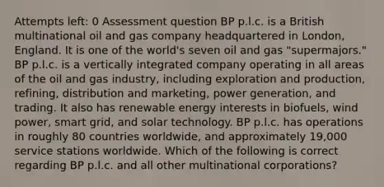 Attempts left: 0 Assessment question BP p.l.c. is a British multinational oil and gas company headquartered in London, England. It is one of the world's seven oil and gas "supermajors." BP p.l.c. is a vertically integrated company operating in all areas of the oil and gas industry, including exploration and production, refining, distribution and marketing, power generation, and trading. It also has renewable energy interests in biofuels, wind power, smart grid, and solar technology. BP p.l.c. has operations in roughly 80 countries worldwide, and approximately 19,000 service stations worldwide. Which of the following is correct regarding BP p.l.c. and all other multinational corporations?