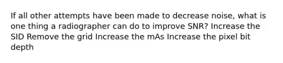 If all other attempts have been made to decrease noise, what is one thing a radiographer can do to improve SNR? Increase the SID Remove the grid Increase the mAs Increase the pixel bit depth