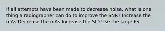 If all attempts have been made to decrease noise, what is one thing a radiographer can do to improve the SNR? Increase the mAs Decrease the mAs Increase the SID Use the large FS