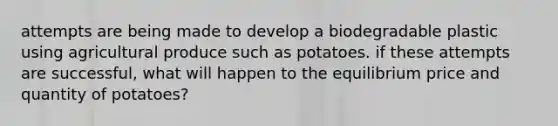 attempts are being made to develop a biodegradable plastic using agricultural produce such as potatoes. if these attempts are successful, what will happen to the equilibrium price and quantity of potatoes?