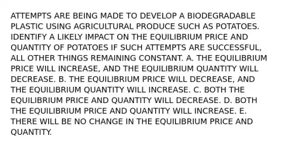 ATTEMPTS ARE BEING MADE TO DEVELOP A BIODEGRADABLE PLASTIC USING AGRICULTURAL PRODUCE SUCH AS POTATOES. IDENTIFY A LIKELY IMPACT ON THE EQUILIBRIUM PRICE AND QUANTITY OF POTATOES IF SUCH ATTEMPTS ARE SUCCESSFUL, ALL OTHER THINGS REMAINING CONSTANT. A. THE EQUILIBRIUM PRICE WILL INCREASE, AND THE EQUILIBRIUM QUANTITY WILL DECREASE. B. THE EQUILIBRIUM PRICE WILL DECREASE, AND THE EQUILIBRIUM QUANTITY WILL INCREASE. C. BOTH THE EQUILIBRIUM PRICE AND QUANTITY WILL DECREASE. D. BOTH THE EQUILIBRIUM PRICE AND QUANTITY WILL INCREASE. E. THERE WILL BE NO CHANGE IN THE EQUILIBRIUM PRICE AND QUANTITY.