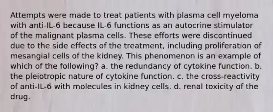 Attempts were made to treat patients with plasma cell myeloma with anti-IL-6 because IL-6 functions as an autocrine stimulator of the malignant plasma cells. These efforts were discontinued due to the side effects of the treatment, including proliferation of mesangial cells of the kidney. This phenomenon is an example of which of the following? a. the redundancy of cytokine function. b. the pleiotropic nature of cytokine function. c. the cross-reactivity of anti-IL-6 with molecules in kidney cells. d. renal toxicity of the drug.