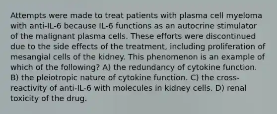 Attempts were made to treat patients with plasma cell myeloma with anti-IL-6 because IL-6 functions as an autocrine stimulator of the malignant plasma cells. These efforts were discontinued due to the side effects of the treatment, including proliferation of mesangial cells of the kidney. This phenomenon is an example of which of the following? A) the redundancy of cytokine function. B) the pleiotropic nature of cytokine function. C) the cross-reactivity of anti-IL-6 with molecules in kidney cells. D) renal toxicity of the drug.