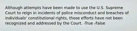 Although attempts have been made to use the U.S. Supreme Court to reign in incidents of police misconduct and breaches of individuals' constitutional rights, those efforts have not been recognized and addressed by the Court. -True -False