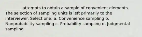 ________ attempts to obtain a sample of convenient elements. The selection of sampling units is left primarily to the interviewer. Select one: a. Convenience sampling b. Nonprobability sampling c. Probability sampling d. Judgmental sampling