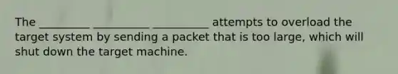 The _________ __________ __________ attempts to overload the target system by sending a packet that is too large, which will shut down the target machine.