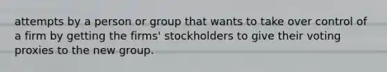 attempts by a person or group that wants to take over control of a firm by getting the firms' stockholders to give their voting proxies to the new group.