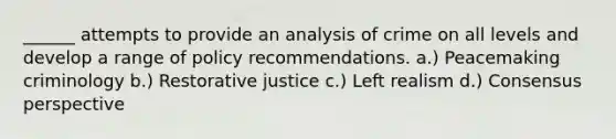 ______ attempts to provide an analysis of crime on all levels and develop a range of policy recommendations. a.) Peacemaking criminology b.) Restorative justice c.) Left realism d.) Consensus perspective