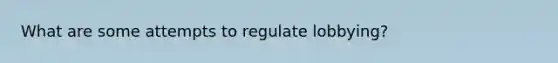 What are some attempts to regulate lobbying?