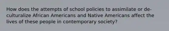 How does the attempts of school policies to assimilate or de-culturalize African Americans and Native Americans affect the lives of these people in contemporary society?