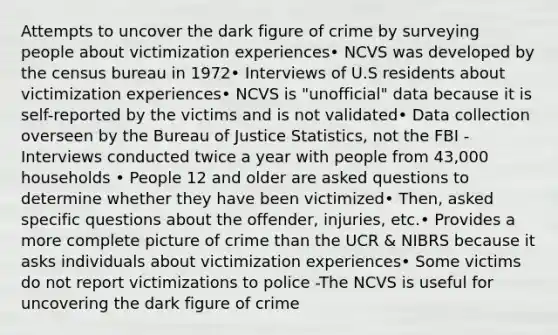 Attempts to uncover the dark figure of crime by surveying people about victimization experiences• NCVS was developed by the census bureau in 1972• Interviews of U.S residents about victimization experiences• NCVS is "unofficial" data because it is self-reported by the victims and is not validated• Data collection overseen by the Bureau of Justice Statistics, not the FBI -Interviews conducted twice a year with people from 43,000 households • People 12 and older are asked questions to determine whether they have been victimized• Then, asked specific questions about the offender, injuries, etc.• Provides a more complete picture of crime than the UCR & NIBRS because it asks individuals about victimization experiences• Some victims do not report victimizations to police -The NCVS is useful for uncovering the dark figure of crime