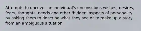 Attempts to uncover an individual's unconscious wishes, desires, fears, thoughts, needs and other 'hidden' aspects of personality by asking them to describe what they see or to make up a story from an ambiguous situation