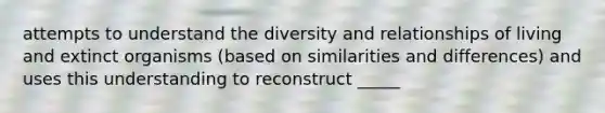 attempts to understand the diversity and relationships of living and extinct organisms (based on similarities and differences) and uses this understanding to reconstruct _____