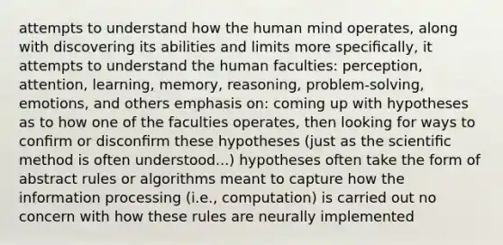 attempts to understand how the human mind operates, along with discovering its abilities and limits more speciﬁcally, it attempts to understand the human faculties: perception, attention, learning, memory, reasoning, problem-solving, emotions, and others emphasis on: coming up with hypotheses as to how one of the faculties operates, then looking for ways to conﬁrm or disconﬁrm these hypotheses (just as the scientiﬁc method is often understood...) hypotheses often take the form of abstract rules or algorithms meant to capture how the information processing (i.e., computation) is carried out no concern with how these rules are neurally implemented