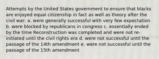 Attempts by the United States government to ensure that blacks are enjoyed equal citizenship in fact as well as theory after the civil war: a. were generally successful with very few expectation b. were blocked by republicans in congress c. essentially ended by the time Reconstruction was completed and were not re-initiated until the civil rights era d. were not successful until the passage of the 14th amendment e. were not successful until the passage of the 15th amendment