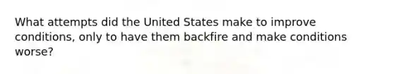 What attempts did the United States make to improve conditions, only to have them backfire and make conditions worse?