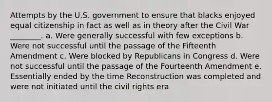 Attempts by the U.S. government to ensure that blacks enjoyed equal citizenship in fact as well as in theory after the Civil War ________. a. Were generally successful with few exceptions b. Were not successful until the passage of the Fifteenth Amendment c. Were blocked by Republicans in Congress d. Were not successful until the passage of the Fourteenth Amendment e. Essentially ended by the time Reconstruction was completed and were not initiated until the <a href='https://www.questionai.com/knowledge/kkdJLQddfe-civil-rights' class='anchor-knowledge'>civil rights</a> era