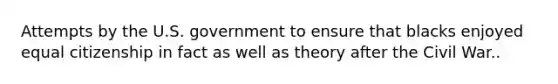 Attempts by the U.S. government to ensure that blacks enjoyed equal citizenship in fact as well as theory after the Civil War..