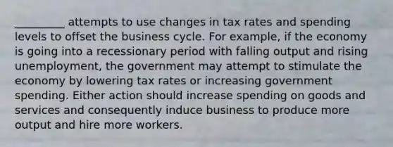 _________ attempts to use changes in tax rates and spending levels to offset the business cycle. For example, if the economy is going into a recessionary period with falling output and rising unemployment, the government may attempt to stimulate the economy by lowering tax rates or increasing government spending. Either action should increase spending on goods and services and consequently induce business to produce more output and hire more workers.