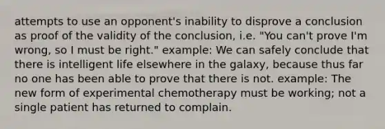 attempts to use an opponent's inability to disprove a conclusion as proof of the validity of the conclusion, i.e. "You can't prove I'm wrong, so I must be right." example: We can safely conclude that there is intelligent life elsewhere in the galaxy, because thus far no one has been able to prove that there is not. example: The new form of experimental chemotherapy must be working; not a single patient has returned to complain.