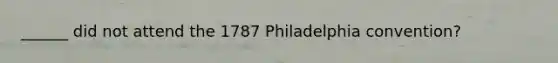 ______ did not attend the 1787 Philadelphia convention?