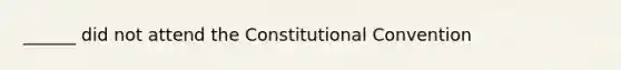 ______ did not attend the Constitutional Convention