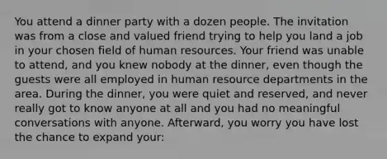 You attend a dinner party with a dozen people. The invitation was from a close and valued friend trying to help you land a job in your chosen field of human resources. Your friend was unable to attend, and you knew nobody at the dinner, even though the guests were all employed in human resource departments in the area. During the dinner, you were quiet and reserved, and never really got to know anyone at all and you had no meaningful conversations with anyone. Afterward, you worry you have lost the chance to expand your: