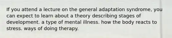 If you attend a lecture on the general adaptation syndrome, you can expect to learn about a theory describing stages of development. a type of mental illness. how the body reacts to stress. ways of doing therapy.